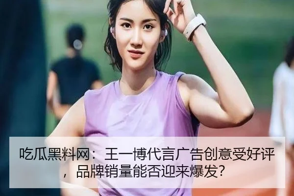 吃瓜黑料网：王一博代言广告创意受好评，品牌销量能否迎来爆发？