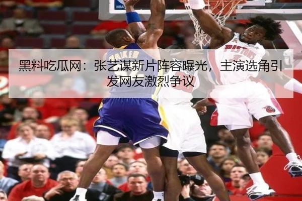 黑料吃瓜网：张艺谋新片阵容曝光，主演选角引发网友激烈争议
